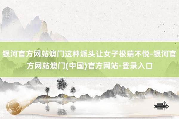 银河官方网站澳门这种派头让女子极端不悦-银河官方网站澳门(中国)官方网站-登录入口