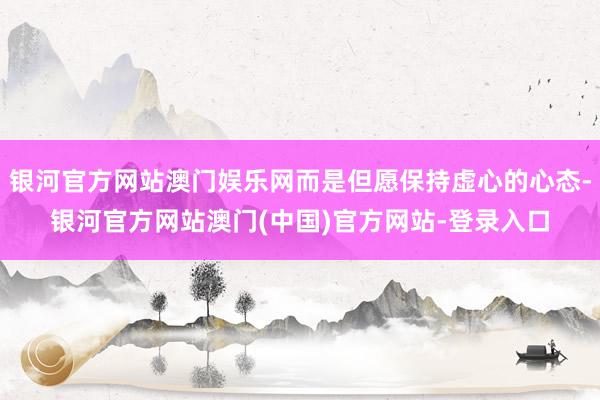 银河官方网站澳门娱乐网而是但愿保持虚心的心态-银河官方网站澳门(中国)官方网站-登录入口