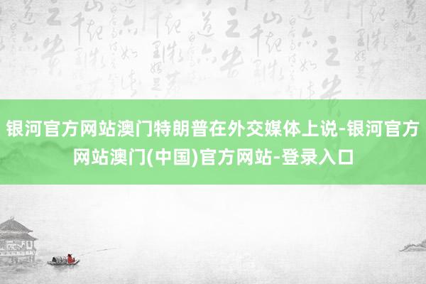 银河官方网站澳门特朗普在外交媒体上说-银河官方网站澳门(中国)官方网站-登录入口