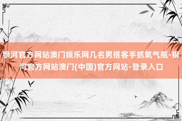 银河官方网站澳门娱乐网几名男搭客手抓氧气瓶-银河官方网站澳门(中国)官方网站-登录入口