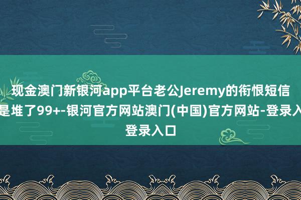 现金澳门新银河app平台老公Jeremy的衔恨短信还是堆了99+-银河官方网站澳门(中国)官方网站-登录入口