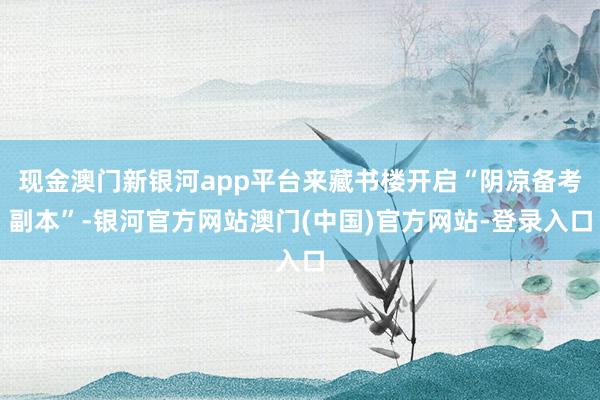 现金澳门新银河app平台来藏书楼开启“阴凉备考副本”-银河官方网站澳门(中国)官方网站-登录入口