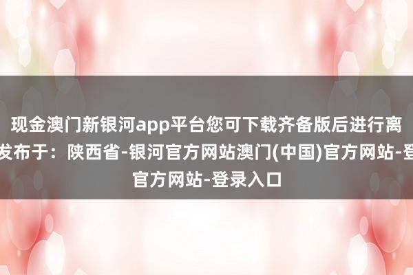 现金澳门新银河app平台您可下载齐备版后进行离线阅读发布于：陕西省-银河官方网站澳门(中国)官方网站-登录入口