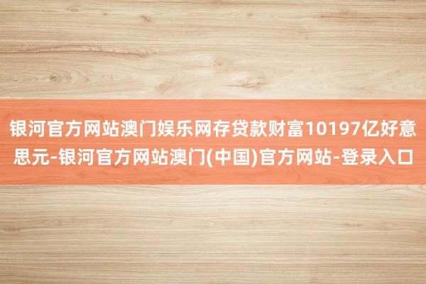 银河官方网站澳门娱乐网存贷款财富10197亿好意思元-银河官方网站澳门(中国)官方网站-登录入口