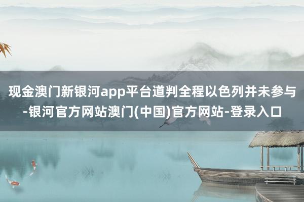 现金澳门新银河app平台道判全程以色列并未参与-银河官方网站澳门(中国)官方网站-登录入口