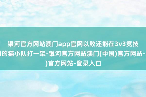 银河官方网站澳门app官网以致还能在3v3竞技场里跟别的猫小队打一架-银河官方网站澳门(中国)官方网站-登录入口