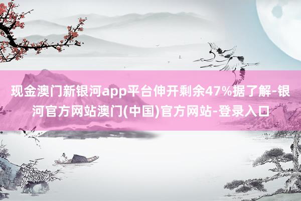 现金澳门新银河app平台伸开剩余47%据了解-银河官方网站澳门(中国)官方网站-登录入口