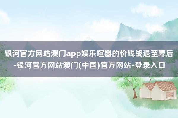 银河官方网站澳门app娱乐喧嚣的价钱战退至幕后-银河官方网站澳门(中国)官方网站-登录入口