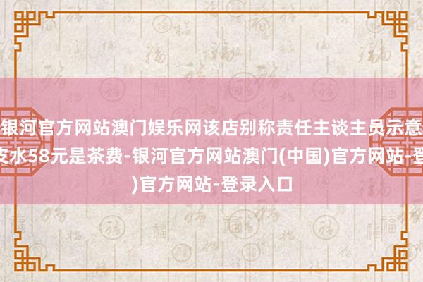 银河官方网站澳门娱乐网该店别称责任主谈主员示意：“陈皮水58元是茶费-银河官方网站澳门(中国)官方网站-登录入口