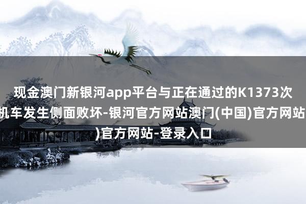 现金澳门新银河app平台与正在通过的K1373次游客列车机车发生侧面败坏-银河官方网站澳门(中国)官方网站-登录入口