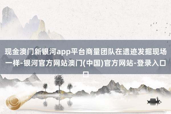现金澳门新银河app平台商量团队在遗迹发掘现场一样-银河官方网站澳门(中国)官方网站-登录入口