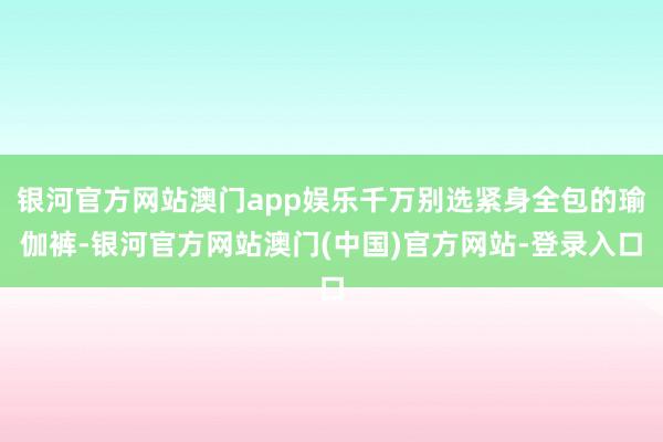 银河官方网站澳门app娱乐千万别选紧身全包的瑜伽裤-银河官方网站澳门(中国)官方网站-登录入口