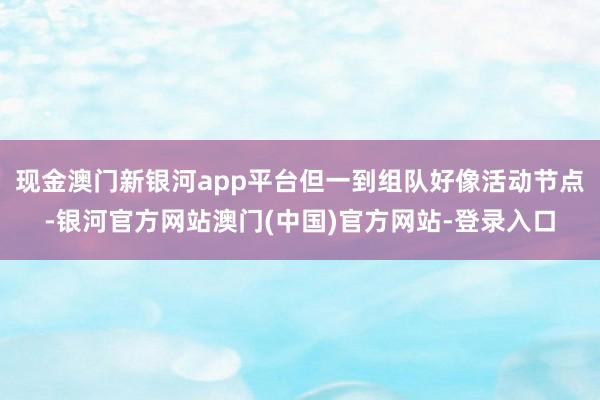 现金澳门新银河app平台但一到组队好像活动节点-银河官方网站澳门(中国)官方网站-登录入口