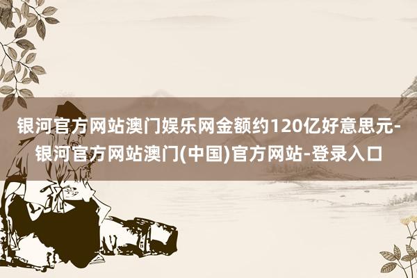 银河官方网站澳门娱乐网金额约120亿好意思元-银河官方网站澳门(中国)官方网站-登录入口