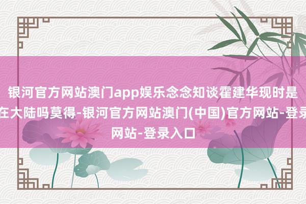 银河官方网站澳门app娱乐念念知谈霍建华现时是假寓在大陆吗莫得-银河官方网站澳门(中国)官方网站-登录入口