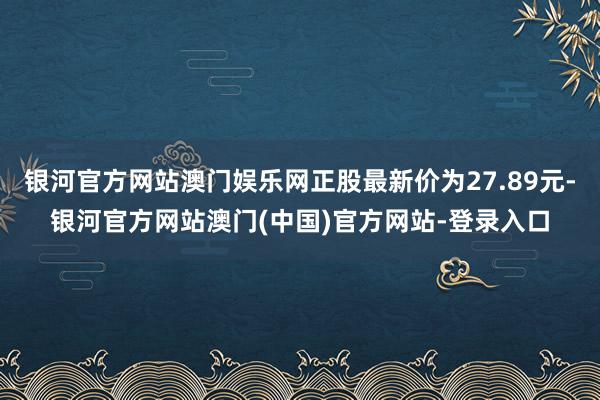 银河官方网站澳门娱乐网正股最新价为27.89元-银河官方网站澳门(中国)官方网站-登录入口