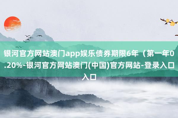 银河官方网站澳门app娱乐债券期限6年（第一年0.20%-银河官方网站澳门(中国)官方网站-登录入口