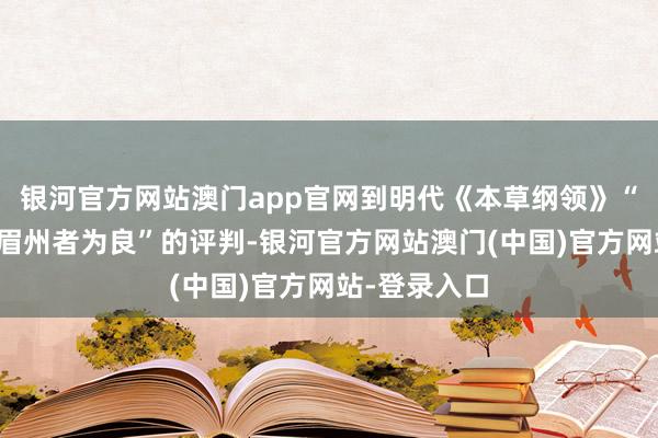 银河官方网站澳门app官网到明代《本草纲领》“惟以雅州、眉州者为良”的评判-银河官方网站澳门(中国)官方网站-登录入口